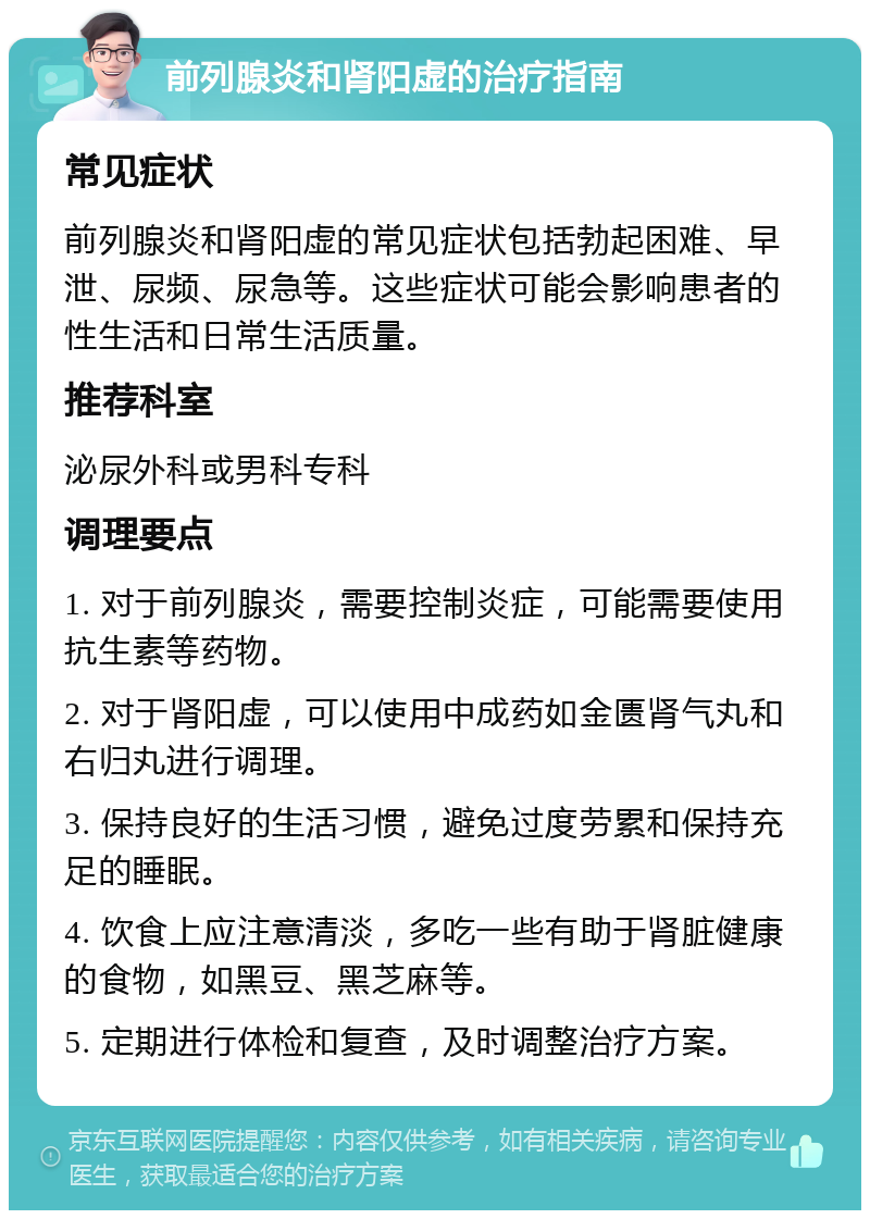 前列腺炎和肾阳虚的治疗指南 常见症状 前列腺炎和肾阳虚的常见症状包括勃起困难、早泄、尿频、尿急等。这些症状可能会影响患者的性生活和日常生活质量。 推荐科室 泌尿外科或男科专科 调理要点 1. 对于前列腺炎，需要控制炎症，可能需要使用抗生素等药物。 2. 对于肾阳虚，可以使用中成药如金匮肾气丸和右归丸进行调理。 3. 保持良好的生活习惯，避免过度劳累和保持充足的睡眠。 4. 饮食上应注意清淡，多吃一些有助于肾脏健康的食物，如黑豆、黑芝麻等。 5. 定期进行体检和复查，及时调整治疗方案。