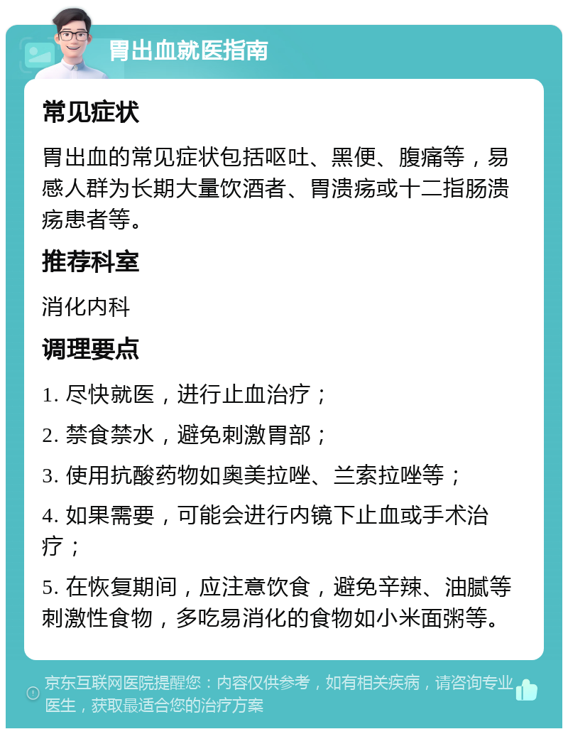 胃出血就医指南 常见症状 胃出血的常见症状包括呕吐、黑便、腹痛等，易感人群为长期大量饮酒者、胃溃疡或十二指肠溃疡患者等。 推荐科室 消化内科 调理要点 1. 尽快就医，进行止血治疗； 2. 禁食禁水，避免刺激胃部； 3. 使用抗酸药物如奥美拉唑、兰索拉唑等； 4. 如果需要，可能会进行内镜下止血或手术治疗； 5. 在恢复期间，应注意饮食，避免辛辣、油腻等刺激性食物，多吃易消化的食物如小米面粥等。