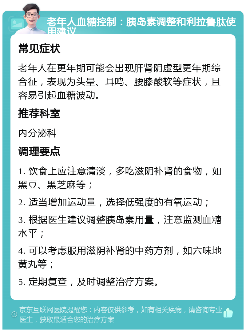 老年人血糖控制：胰岛素调整和利拉鲁肽使用建议 常见症状 老年人在更年期可能会出现肝肾阴虚型更年期综合征，表现为头晕、耳鸣、腰膝酸软等症状，且容易引起血糖波动。 推荐科室 内分泌科 调理要点 1. 饮食上应注意清淡，多吃滋阴补肾的食物，如黑豆、黑芝麻等； 2. 适当增加运动量，选择低强度的有氧运动； 3. 根据医生建议调整胰岛素用量，注意监测血糖水平； 4. 可以考虑服用滋阴补肾的中药方剂，如六味地黄丸等； 5. 定期复查，及时调整治疗方案。