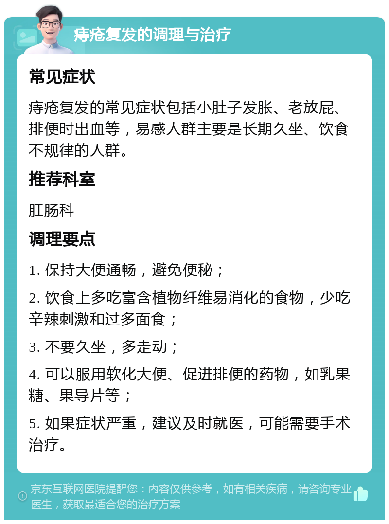 痔疮复发的调理与治疗 常见症状 痔疮复发的常见症状包括小肚子发胀、老放屁、排便时出血等，易感人群主要是长期久坐、饮食不规律的人群。 推荐科室 肛肠科 调理要点 1. 保持大便通畅，避免便秘； 2. 饮食上多吃富含植物纤维易消化的食物，少吃辛辣刺激和过多面食； 3. 不要久坐，多走动； 4. 可以服用软化大便、促进排便的药物，如乳果糖、果导片等； 5. 如果症状严重，建议及时就医，可能需要手术治疗。