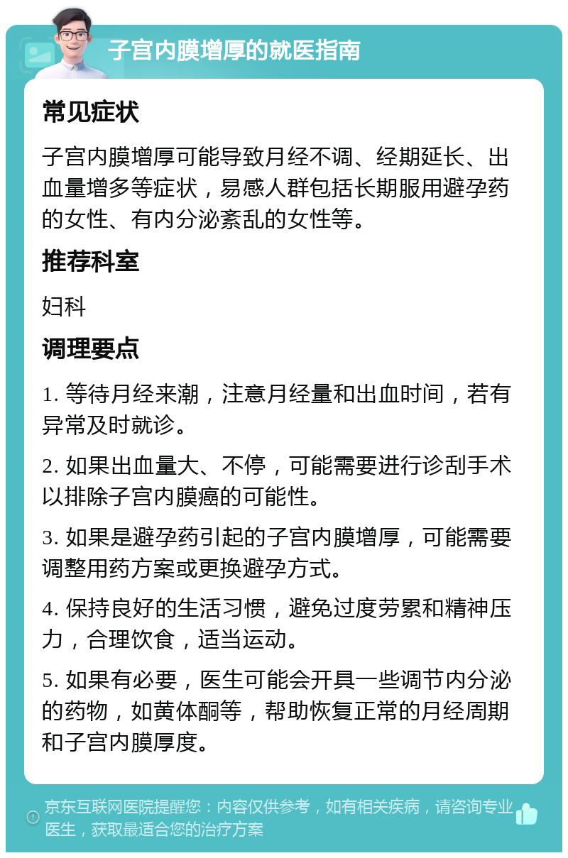 子宫内膜增厚的就医指南 常见症状 子宫内膜增厚可能导致月经不调、经期延长、出血量增多等症状，易感人群包括长期服用避孕药的女性、有内分泌紊乱的女性等。 推荐科室 妇科 调理要点 1. 等待月经来潮，注意月经量和出血时间，若有异常及时就诊。 2. 如果出血量大、不停，可能需要进行诊刮手术以排除子宫内膜癌的可能性。 3. 如果是避孕药引起的子宫内膜增厚，可能需要调整用药方案或更换避孕方式。 4. 保持良好的生活习惯，避免过度劳累和精神压力，合理饮食，适当运动。 5. 如果有必要，医生可能会开具一些调节内分泌的药物，如黄体酮等，帮助恢复正常的月经周期和子宫内膜厚度。