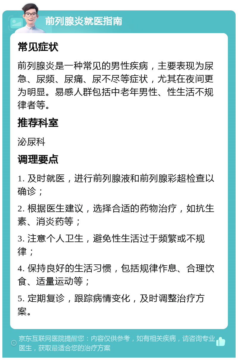 前列腺炎就医指南 常见症状 前列腺炎是一种常见的男性疾病，主要表现为尿急、尿频、尿痛、尿不尽等症状，尤其在夜间更为明显。易感人群包括中老年男性、性生活不规律者等。 推荐科室 泌尿科 调理要点 1. 及时就医，进行前列腺液和前列腺彩超检查以确诊； 2. 根据医生建议，选择合适的药物治疗，如抗生素、消炎药等； 3. 注意个人卫生，避免性生活过于频繁或不规律； 4. 保持良好的生活习惯，包括规律作息、合理饮食、适量运动等； 5. 定期复诊，跟踪病情变化，及时调整治疗方案。