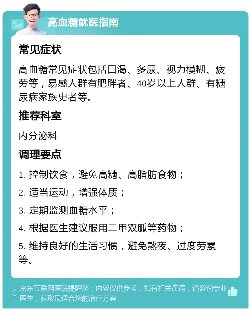 高血糖就医指南 常见症状 高血糖常见症状包括口渴、多尿、视力模糊、疲劳等，易感人群有肥胖者、40岁以上人群、有糖尿病家族史者等。 推荐科室 内分泌科 调理要点 1. 控制饮食，避免高糖、高脂肪食物； 2. 适当运动，增强体质； 3. 定期监测血糖水平； 4. 根据医生建议服用二甲双胍等药物； 5. 维持良好的生活习惯，避免熬夜、过度劳累等。