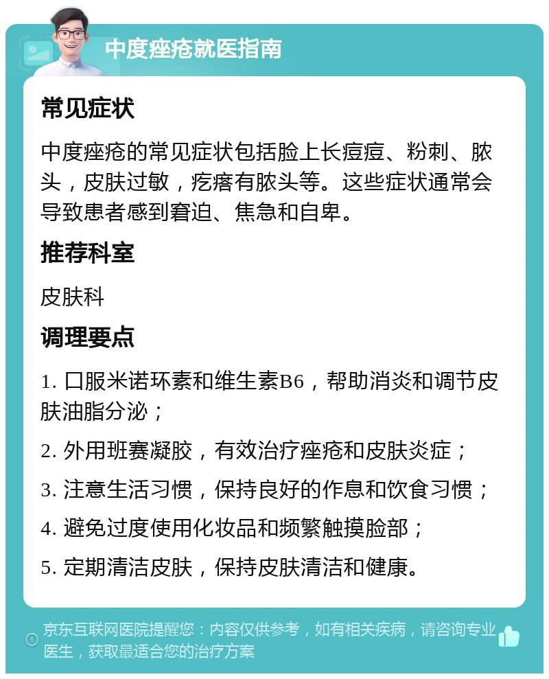 中度痤疮就医指南 常见症状 中度痤疮的常见症状包括脸上长痘痘、粉刺、脓头，皮肤过敏，疙瘩有脓头等。这些症状通常会导致患者感到窘迫、焦急和自卑。 推荐科室 皮肤科 调理要点 1. 口服米诺环素和维生素B6，帮助消炎和调节皮肤油脂分泌； 2. 外用班赛凝胶，有效治疗痤疮和皮肤炎症； 3. 注意生活习惯，保持良好的作息和饮食习惯； 4. 避免过度使用化妆品和频繁触摸脸部； 5. 定期清洁皮肤，保持皮肤清洁和健康。