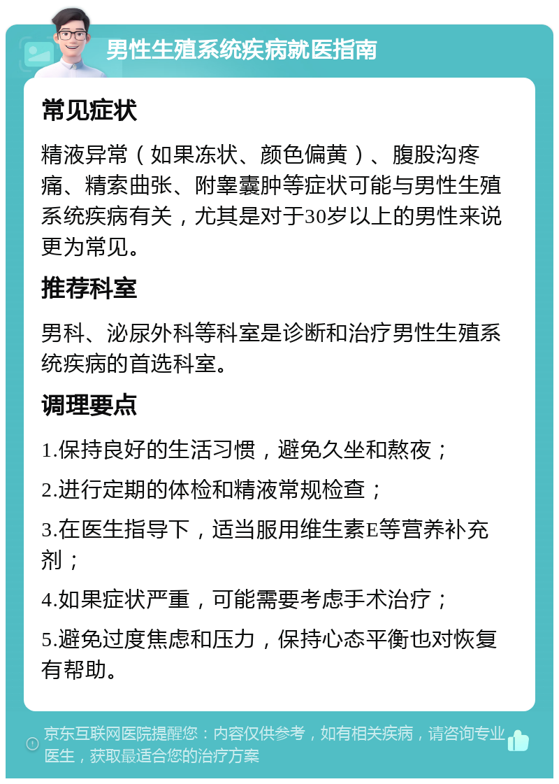 男性生殖系统疾病就医指南 常见症状 精液异常（如果冻状、颜色偏黄）、腹股沟疼痛、精索曲张、附睾囊肿等症状可能与男性生殖系统疾病有关，尤其是对于30岁以上的男性来说更为常见。 推荐科室 男科、泌尿外科等科室是诊断和治疗男性生殖系统疾病的首选科室。 调理要点 1.保持良好的生活习惯，避免久坐和熬夜； 2.进行定期的体检和精液常规检查； 3.在医生指导下，适当服用维生素E等营养补充剂； 4.如果症状严重，可能需要考虑手术治疗； 5.避免过度焦虑和压力，保持心态平衡也对恢复有帮助。