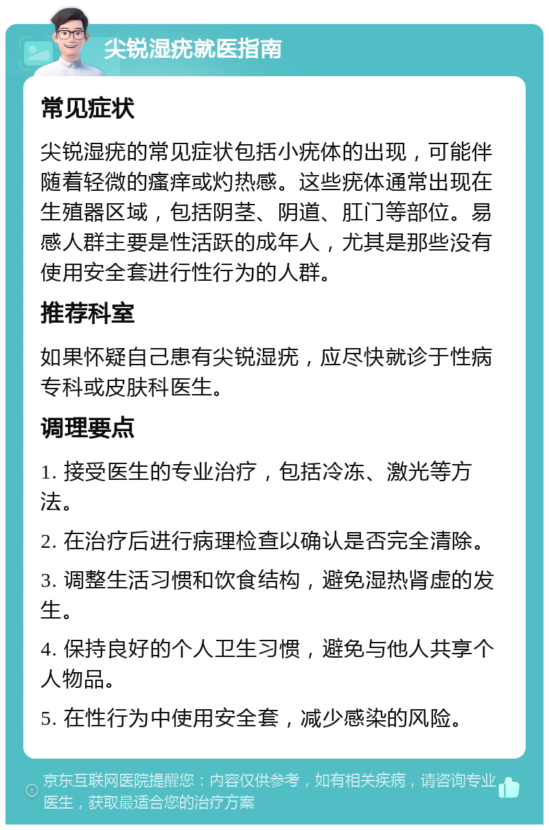 尖锐湿疣就医指南 常见症状 尖锐湿疣的常见症状包括小疣体的出现，可能伴随着轻微的瘙痒或灼热感。这些疣体通常出现在生殖器区域，包括阴茎、阴道、肛门等部位。易感人群主要是性活跃的成年人，尤其是那些没有使用安全套进行性行为的人群。 推荐科室 如果怀疑自己患有尖锐湿疣，应尽快就诊于性病专科或皮肤科医生。 调理要点 1. 接受医生的专业治疗，包括冷冻、激光等方法。 2. 在治疗后进行病理检查以确认是否完全清除。 3. 调整生活习惯和饮食结构，避免湿热肾虚的发生。 4. 保持良好的个人卫生习惯，避免与他人共享个人物品。 5. 在性行为中使用安全套，减少感染的风险。