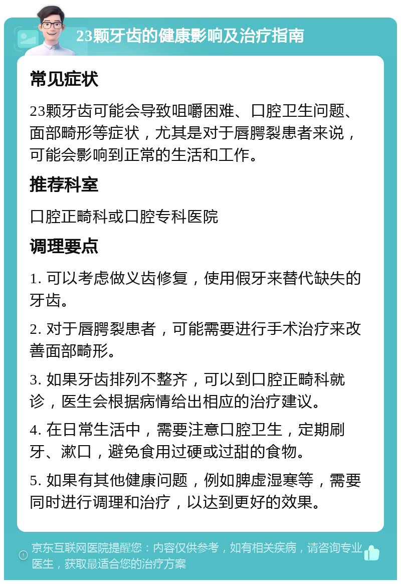 23颗牙齿的健康影响及治疗指南 常见症状 23颗牙齿可能会导致咀嚼困难、口腔卫生问题、面部畸形等症状，尤其是对于唇腭裂患者来说，可能会影响到正常的生活和工作。 推荐科室 口腔正畸科或口腔专科医院 调理要点 1. 可以考虑做义齿修复，使用假牙来替代缺失的牙齿。 2. 对于唇腭裂患者，可能需要进行手术治疗来改善面部畸形。 3. 如果牙齿排列不整齐，可以到口腔正畸科就诊，医生会根据病情给出相应的治疗建议。 4. 在日常生活中，需要注意口腔卫生，定期刷牙、漱口，避免食用过硬或过甜的食物。 5. 如果有其他健康问题，例如脾虚湿寒等，需要同时进行调理和治疗，以达到更好的效果。