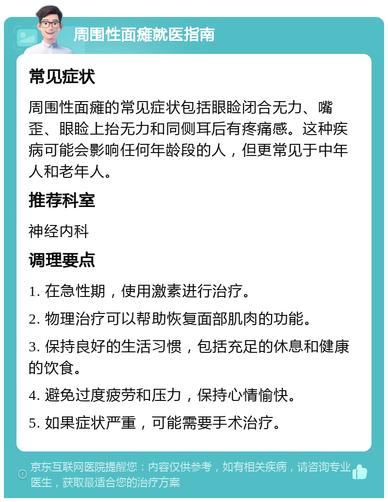 周围性面瘫就医指南 常见症状 周围性面瘫的常见症状包括眼睑闭合无力、嘴歪、眼睑上抬无力和同侧耳后有疼痛感。这种疾病可能会影响任何年龄段的人，但更常见于中年人和老年人。 推荐科室 神经内科 调理要点 1. 在急性期，使用激素进行治疗。 2. 物理治疗可以帮助恢复面部肌肉的功能。 3. 保持良好的生活习惯，包括充足的休息和健康的饮食。 4. 避免过度疲劳和压力，保持心情愉快。 5. 如果症状严重，可能需要手术治疗。