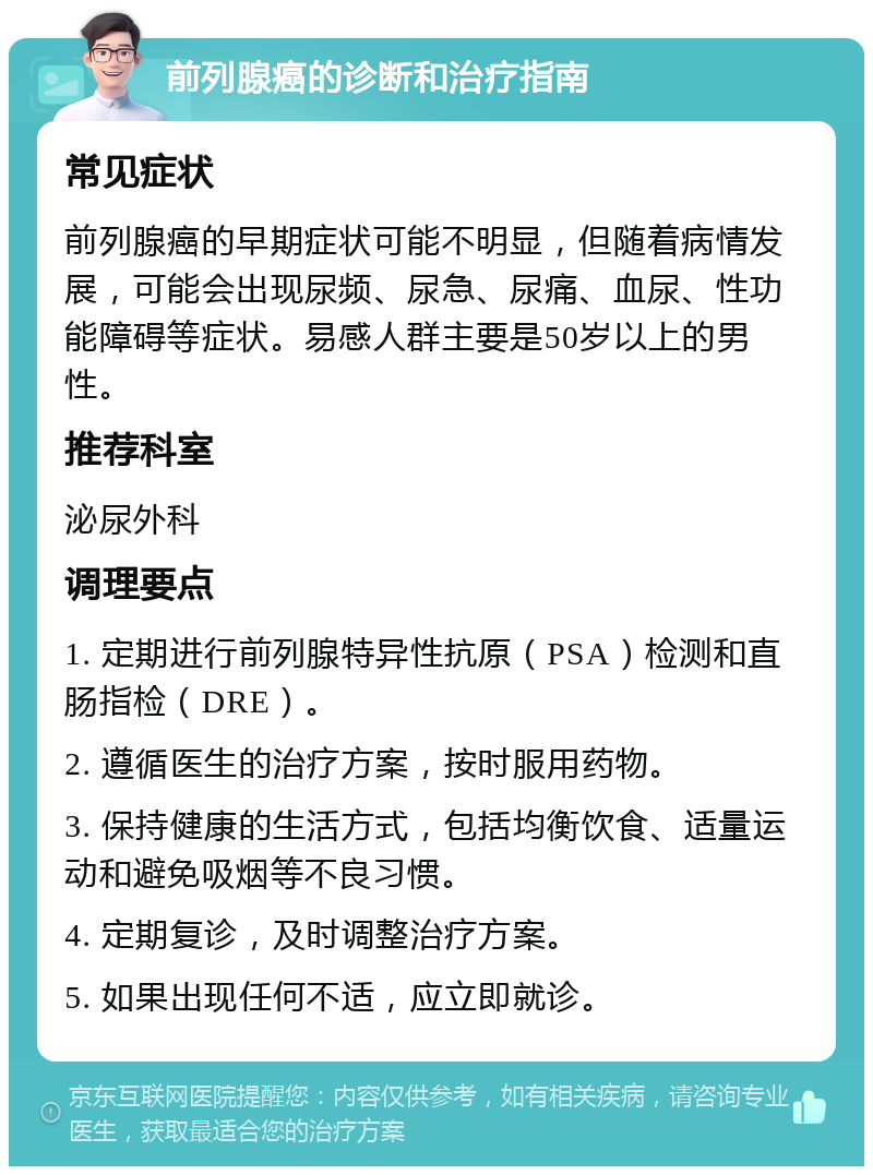 前列腺癌的诊断和治疗指南 常见症状 前列腺癌的早期症状可能不明显，但随着病情发展，可能会出现尿频、尿急、尿痛、血尿、性功能障碍等症状。易感人群主要是50岁以上的男性。 推荐科室 泌尿外科 调理要点 1. 定期进行前列腺特异性抗原（PSA）检测和直肠指检（DRE）。 2. 遵循医生的治疗方案，按时服用药物。 3. 保持健康的生活方式，包括均衡饮食、适量运动和避免吸烟等不良习惯。 4. 定期复诊，及时调整治疗方案。 5. 如果出现任何不适，应立即就诊。