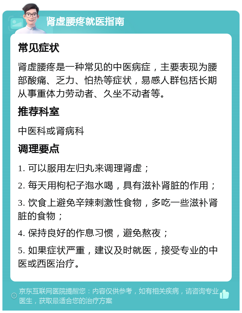 肾虚腰疼就医指南 常见症状 肾虚腰疼是一种常见的中医病症，主要表现为腰部酸痛、乏力、怕热等症状，易感人群包括长期从事重体力劳动者、久坐不动者等。 推荐科室 中医科或肾病科 调理要点 1. 可以服用左归丸来调理肾虚； 2. 每天用枸杞子泡水喝，具有滋补肾脏的作用； 3. 饮食上避免辛辣刺激性食物，多吃一些滋补肾脏的食物； 4. 保持良好的作息习惯，避免熬夜； 5. 如果症状严重，建议及时就医，接受专业的中医或西医治疗。