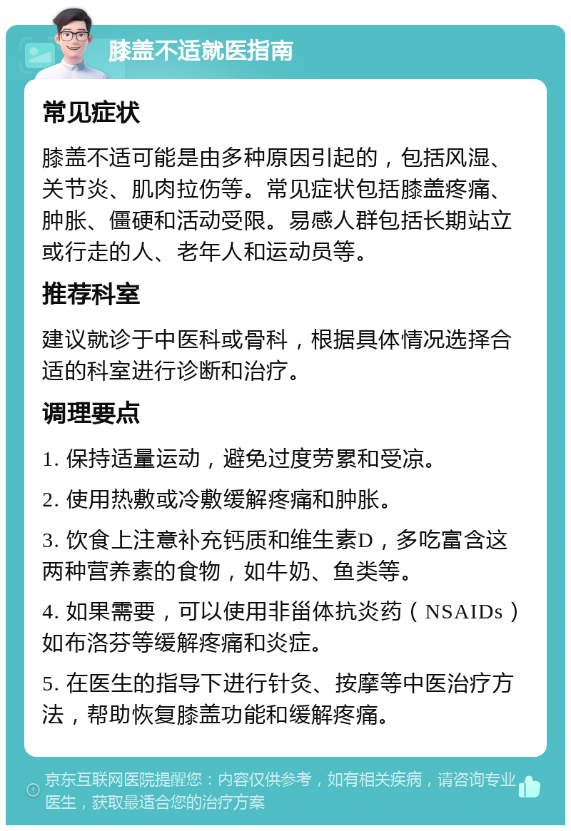 膝盖不适就医指南 常见症状 膝盖不适可能是由多种原因引起的，包括风湿、关节炎、肌肉拉伤等。常见症状包括膝盖疼痛、肿胀、僵硬和活动受限。易感人群包括长期站立或行走的人、老年人和运动员等。 推荐科室 建议就诊于中医科或骨科，根据具体情况选择合适的科室进行诊断和治疗。 调理要点 1. 保持适量运动，避免过度劳累和受凉。 2. 使用热敷或冷敷缓解疼痛和肿胀。 3. 饮食上注意补充钙质和维生素D，多吃富含这两种营养素的食物，如牛奶、鱼类等。 4. 如果需要，可以使用非甾体抗炎药（NSAIDs）如布洛芬等缓解疼痛和炎症。 5. 在医生的指导下进行针灸、按摩等中医治疗方法，帮助恢复膝盖功能和缓解疼痛。