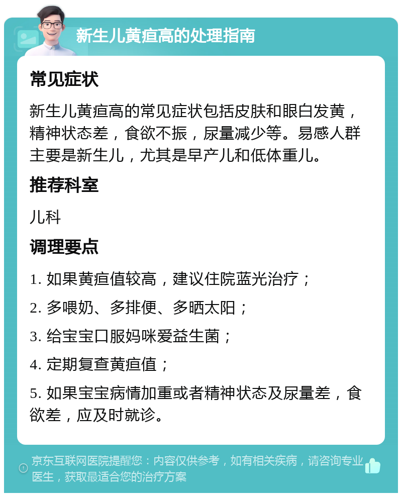 新生儿黄疸高的处理指南 常见症状 新生儿黄疸高的常见症状包括皮肤和眼白发黄，精神状态差，食欲不振，尿量减少等。易感人群主要是新生儿，尤其是早产儿和低体重儿。 推荐科室 儿科 调理要点 1. 如果黄疸值较高，建议住院蓝光治疗； 2. 多喂奶、多排便、多晒太阳； 3. 给宝宝口服妈咪爱益生菌； 4. 定期复查黄疸值； 5. 如果宝宝病情加重或者精神状态及尿量差，食欲差，应及时就诊。