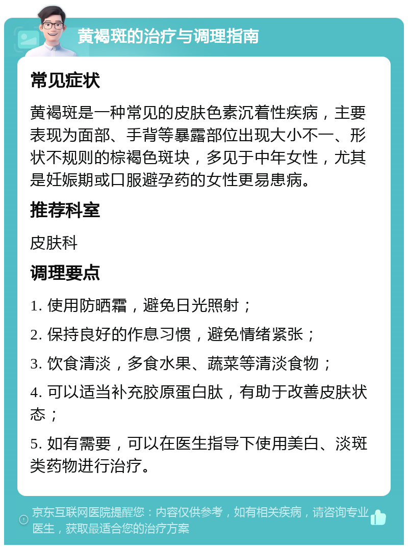 黄褐斑的治疗与调理指南 常见症状 黄褐斑是一种常见的皮肤色素沉着性疾病，主要表现为面部、手背等暴露部位出现大小不一、形状不规则的棕褐色斑块，多见于中年女性，尤其是妊娠期或口服避孕药的女性更易患病。 推荐科室 皮肤科 调理要点 1. 使用防晒霜，避免日光照射； 2. 保持良好的作息习惯，避免情绪紧张； 3. 饮食清淡，多食水果、蔬菜等清淡食物； 4. 可以适当补充胶原蛋白肽，有助于改善皮肤状态； 5. 如有需要，可以在医生指导下使用美白、淡斑类药物进行治疗。