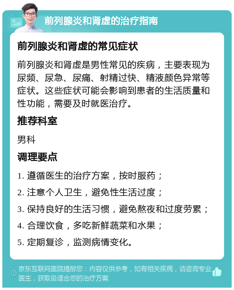 前列腺炎和肾虚的治疗指南 前列腺炎和肾虚的常见症状 前列腺炎和肾虚是男性常见的疾病，主要表现为尿频、尿急、尿痛、射精过快、精液颜色异常等症状。这些症状可能会影响到患者的生活质量和性功能，需要及时就医治疗。 推荐科室 男科 调理要点 1. 遵循医生的治疗方案，按时服药； 2. 注意个人卫生，避免性生活过度； 3. 保持良好的生活习惯，避免熬夜和过度劳累； 4. 合理饮食，多吃新鲜蔬菜和水果； 5. 定期复诊，监测病情变化。