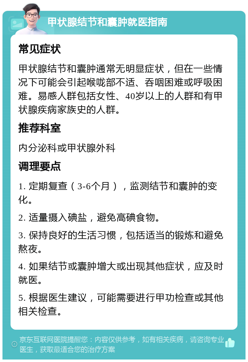 甲状腺结节和囊肿就医指南 常见症状 甲状腺结节和囊肿通常无明显症状，但在一些情况下可能会引起喉咙部不适、吞咽困难或呼吸困难。易感人群包括女性、40岁以上的人群和有甲状腺疾病家族史的人群。 推荐科室 内分泌科或甲状腺外科 调理要点 1. 定期复查（3-6个月），监测结节和囊肿的变化。 2. 适量摄入碘盐，避免高碘食物。 3. 保持良好的生活习惯，包括适当的锻炼和避免熬夜。 4. 如果结节或囊肿增大或出现其他症状，应及时就医。 5. 根据医生建议，可能需要进行甲功检查或其他相关检查。