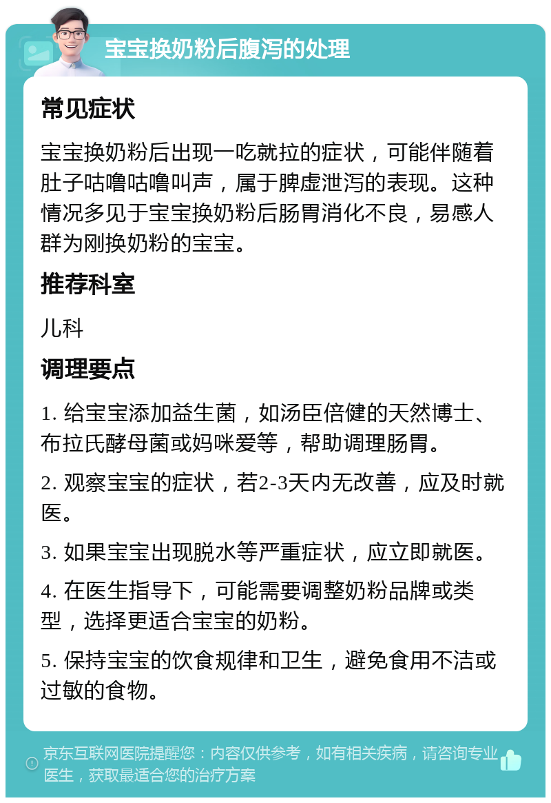 宝宝换奶粉后腹泻的处理 常见症状 宝宝换奶粉后出现一吃就拉的症状，可能伴随着肚子咕噜咕噜叫声，属于脾虚泄泻的表现。这种情况多见于宝宝换奶粉后肠胃消化不良，易感人群为刚换奶粉的宝宝。 推荐科室 儿科 调理要点 1. 给宝宝添加益生菌，如汤臣倍健的天然博士、布拉氏酵母菌或妈咪爱等，帮助调理肠胃。 2. 观察宝宝的症状，若2-3天内无改善，应及时就医。 3. 如果宝宝出现脱水等严重症状，应立即就医。 4. 在医生指导下，可能需要调整奶粉品牌或类型，选择更适合宝宝的奶粉。 5. 保持宝宝的饮食规律和卫生，避免食用不洁或过敏的食物。