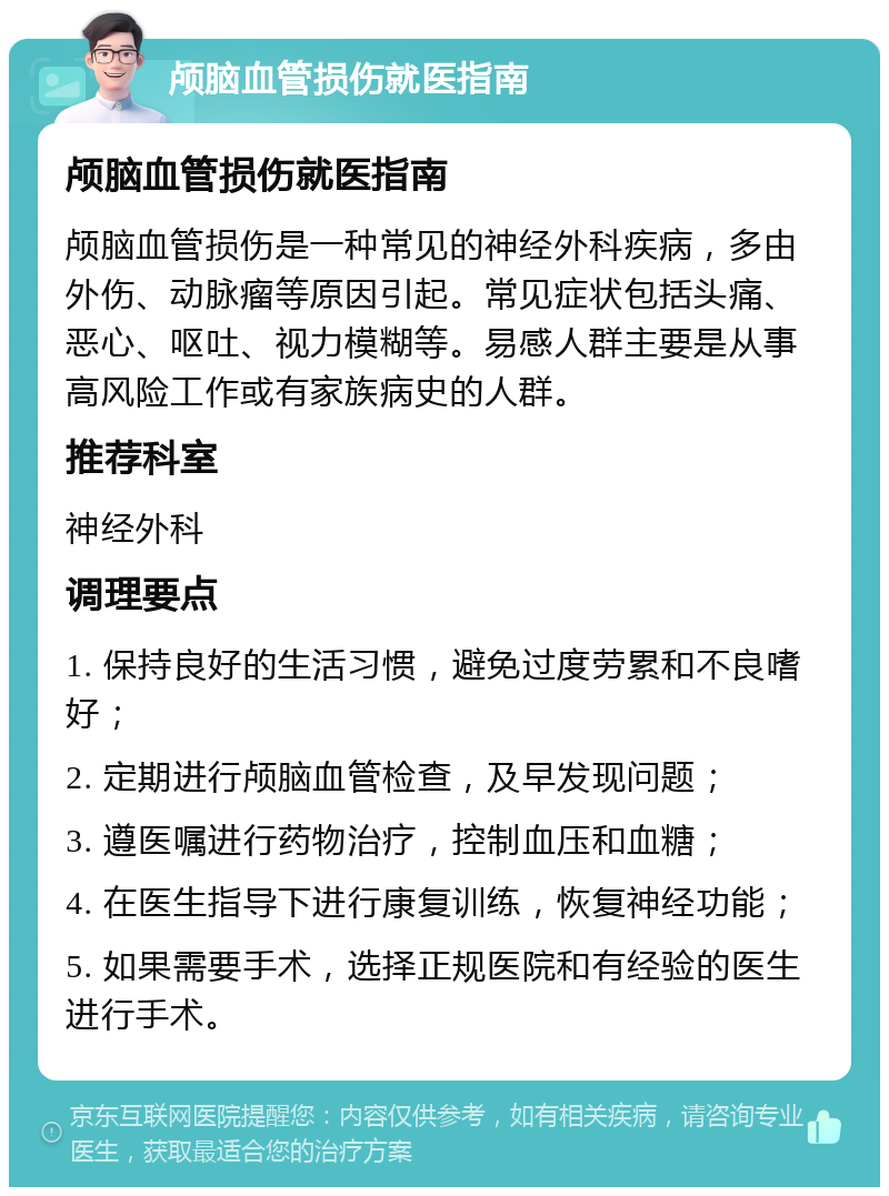 颅脑血管损伤就医指南 颅脑血管损伤就医指南 颅脑血管损伤是一种常见的神经外科疾病，多由外伤、动脉瘤等原因引起。常见症状包括头痛、恶心、呕吐、视力模糊等。易感人群主要是从事高风险工作或有家族病史的人群。 推荐科室 神经外科 调理要点 1. 保持良好的生活习惯，避免过度劳累和不良嗜好； 2. 定期进行颅脑血管检查，及早发现问题； 3. 遵医嘱进行药物治疗，控制血压和血糖； 4. 在医生指导下进行康复训练，恢复神经功能； 5. 如果需要手术，选择正规医院和有经验的医生进行手术。