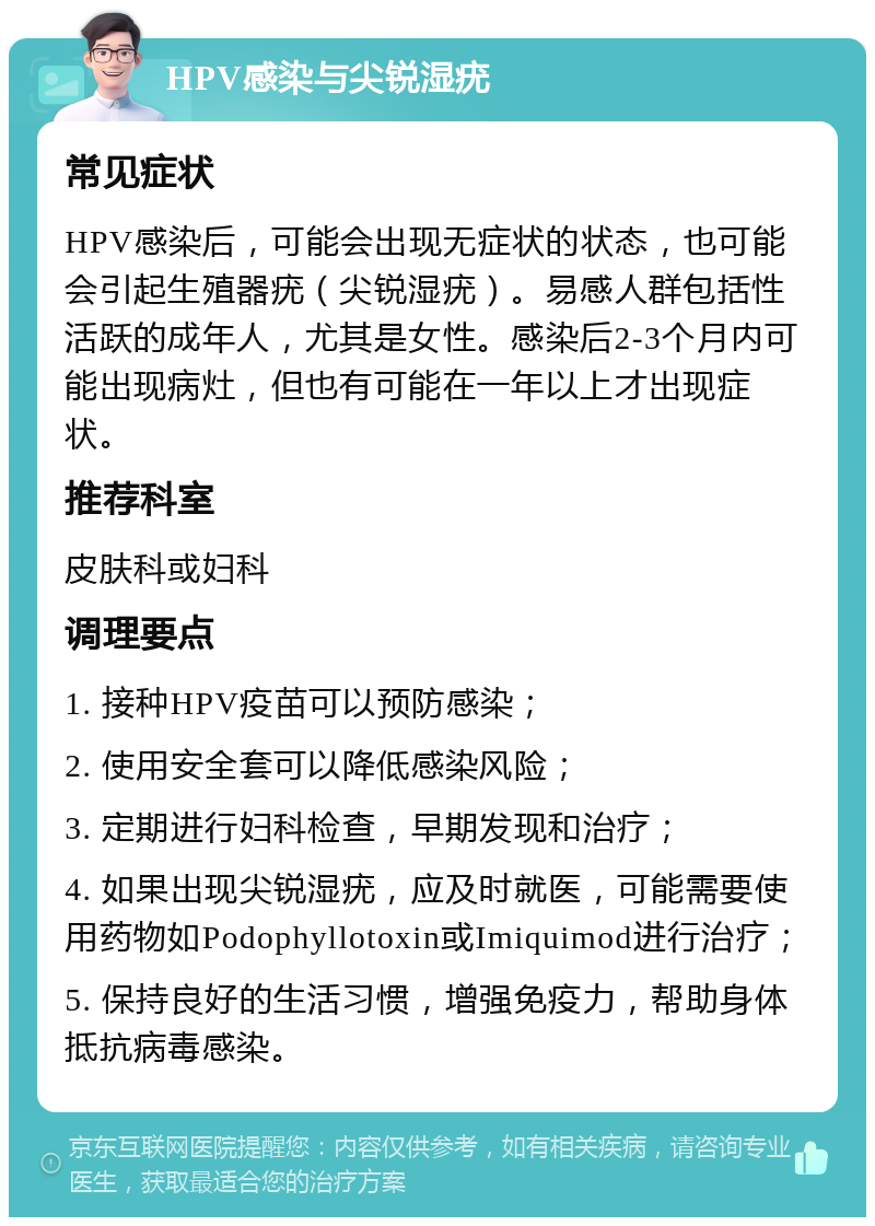 HPV感染与尖锐湿疣 常见症状 HPV感染后，可能会出现无症状的状态，也可能会引起生殖器疣（尖锐湿疣）。易感人群包括性活跃的成年人，尤其是女性。感染后2-3个月内可能出现病灶，但也有可能在一年以上才出现症状。 推荐科室 皮肤科或妇科 调理要点 1. 接种HPV疫苗可以预防感染； 2. 使用安全套可以降低感染风险； 3. 定期进行妇科检查，早期发现和治疗； 4. 如果出现尖锐湿疣，应及时就医，可能需要使用药物如Podophyllotoxin或Imiquimod进行治疗； 5. 保持良好的生活习惯，增强免疫力，帮助身体抵抗病毒感染。