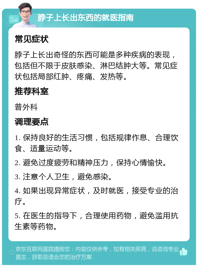 脖子上长出东西的就医指南 常见症状 脖子上长出奇怪的东西可能是多种疾病的表现，包括但不限于皮肤感染、淋巴结肿大等。常见症状包括局部红肿、疼痛、发热等。 推荐科室 普外科 调理要点 1. 保持良好的生活习惯，包括规律作息、合理饮食、适量运动等。 2. 避免过度疲劳和精神压力，保持心情愉快。 3. 注意个人卫生，避免感染。 4. 如果出现异常症状，及时就医，接受专业的治疗。 5. 在医生的指导下，合理使用药物，避免滥用抗生素等药物。