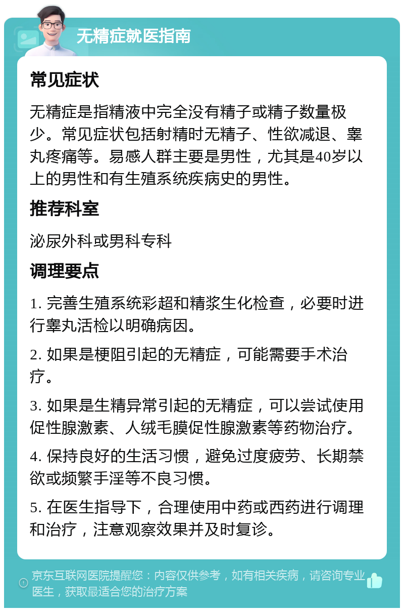 无精症就医指南 常见症状 无精症是指精液中完全没有精子或精子数量极少。常见症状包括射精时无精子、性欲减退、睾丸疼痛等。易感人群主要是男性，尤其是40岁以上的男性和有生殖系统疾病史的男性。 推荐科室 泌尿外科或男科专科 调理要点 1. 完善生殖系统彩超和精浆生化检查，必要时进行睾丸活检以明确病因。 2. 如果是梗阻引起的无精症，可能需要手术治疗。 3. 如果是生精异常引起的无精症，可以尝试使用促性腺激素、人绒毛膜促性腺激素等药物治疗。 4. 保持良好的生活习惯，避免过度疲劳、长期禁欲或频繁手淫等不良习惯。 5. 在医生指导下，合理使用中药或西药进行调理和治疗，注意观察效果并及时复诊。