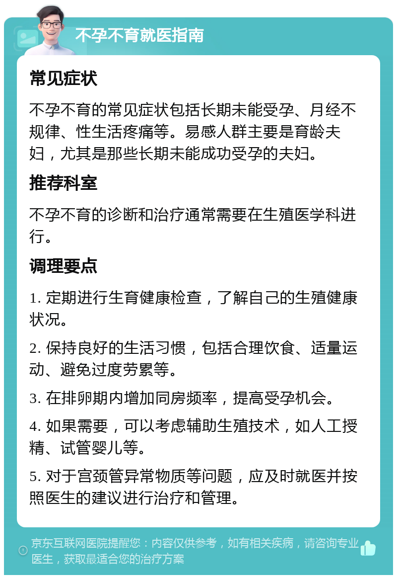 不孕不育就医指南 常见症状 不孕不育的常见症状包括长期未能受孕、月经不规律、性生活疼痛等。易感人群主要是育龄夫妇，尤其是那些长期未能成功受孕的夫妇。 推荐科室 不孕不育的诊断和治疗通常需要在生殖医学科进行。 调理要点 1. 定期进行生育健康检查，了解自己的生殖健康状况。 2. 保持良好的生活习惯，包括合理饮食、适量运动、避免过度劳累等。 3. 在排卵期内增加同房频率，提高受孕机会。 4. 如果需要，可以考虑辅助生殖技术，如人工授精、试管婴儿等。 5. 对于宫颈管异常物质等问题，应及时就医并按照医生的建议进行治疗和管理。