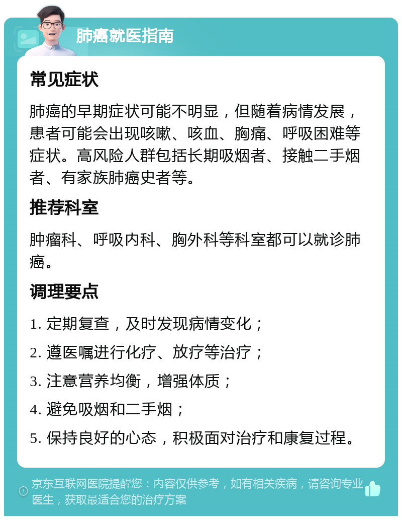 肺癌就医指南 常见症状 肺癌的早期症状可能不明显，但随着病情发展，患者可能会出现咳嗽、咳血、胸痛、呼吸困难等症状。高风险人群包括长期吸烟者、接触二手烟者、有家族肺癌史者等。 推荐科室 肿瘤科、呼吸内科、胸外科等科室都可以就诊肺癌。 调理要点 1. 定期复查，及时发现病情变化； 2. 遵医嘱进行化疗、放疗等治疗； 3. 注意营养均衡，增强体质； 4. 避免吸烟和二手烟； 5. 保持良好的心态，积极面对治疗和康复过程。