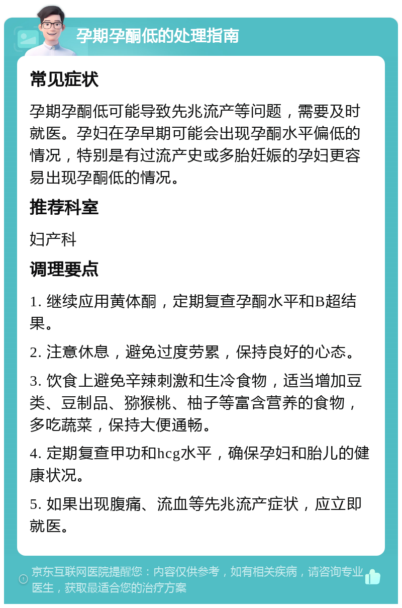 孕期孕酮低的处理指南 常见症状 孕期孕酮低可能导致先兆流产等问题，需要及时就医。孕妇在孕早期可能会出现孕酮水平偏低的情况，特别是有过流产史或多胎妊娠的孕妇更容易出现孕酮低的情况。 推荐科室 妇产科 调理要点 1. 继续应用黄体酮，定期复查孕酮水平和B超结果。 2. 注意休息，避免过度劳累，保持良好的心态。 3. 饮食上避免辛辣刺激和生冷食物，适当增加豆类、豆制品、猕猴桃、柚子等富含营养的食物，多吃蔬菜，保持大便通畅。 4. 定期复查甲功和hcg水平，确保孕妇和胎儿的健康状况。 5. 如果出现腹痛、流血等先兆流产症状，应立即就医。