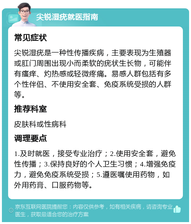 尖锐湿疣就医指南 常见症状 尖锐湿疣是一种性传播疾病，主要表现为生殖器或肛门周围出现小而柔软的疣状生长物，可能伴有瘙痒、灼热感或轻微疼痛。易感人群包括有多个性伴侣、不使用安全套、免疫系统受损的人群等。 推荐科室 皮肤科或性病科 调理要点 1.及时就医，接受专业治疗；2.使用安全套，避免性传播；3.保持良好的个人卫生习惯；4.增强免疫力，避免免疫系统受损；5.遵医嘱使用药物，如外用药膏、口服药物等。