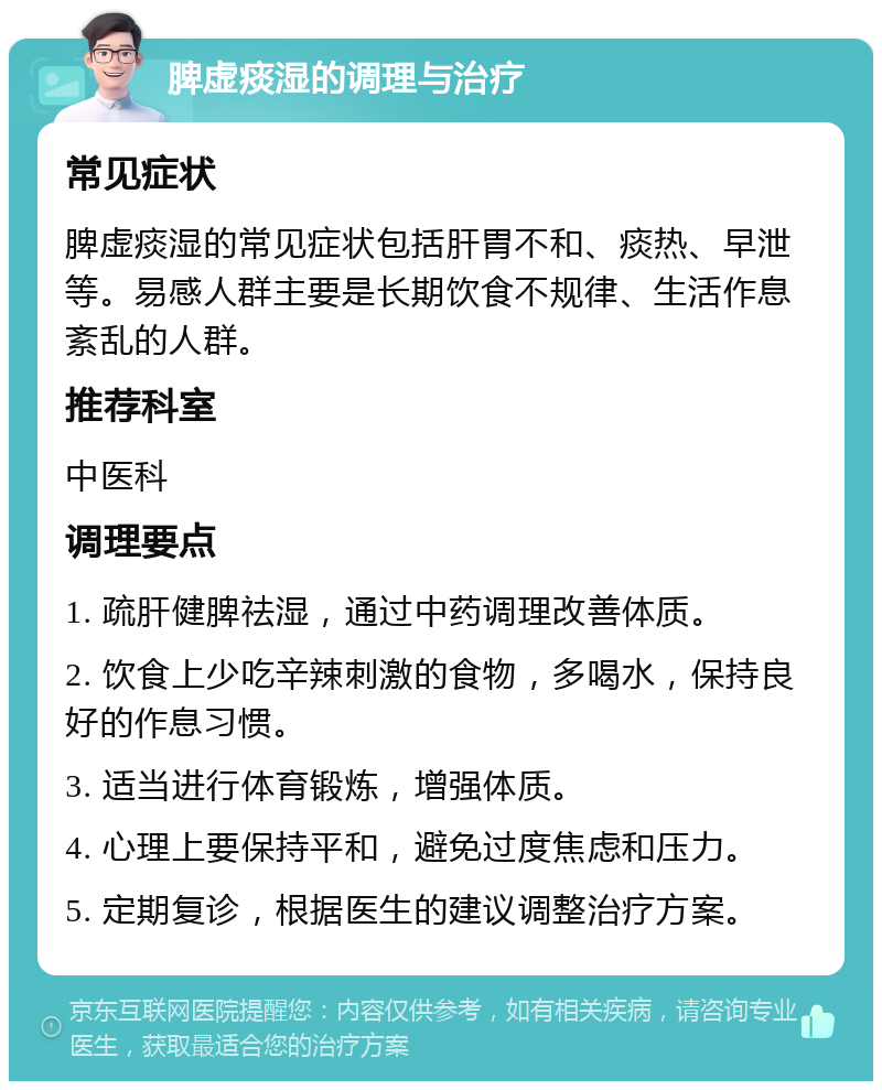 脾虚痰湿的调理与治疗 常见症状 脾虚痰湿的常见症状包括肝胃不和、痰热、早泄等。易感人群主要是长期饮食不规律、生活作息紊乱的人群。 推荐科室 中医科 调理要点 1. 疏肝健脾祛湿，通过中药调理改善体质。 2. 饮食上少吃辛辣刺激的食物，多喝水，保持良好的作息习惯。 3. 适当进行体育锻炼，增强体质。 4. 心理上要保持平和，避免过度焦虑和压力。 5. 定期复诊，根据医生的建议调整治疗方案。