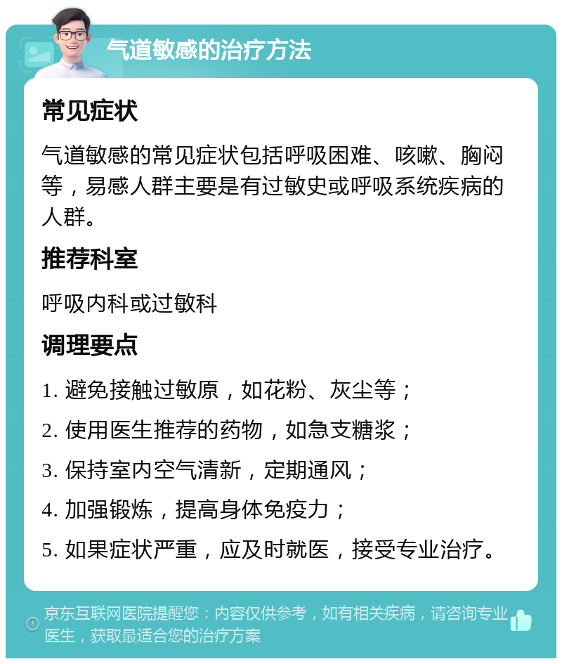 气道敏感的治疗方法 常见症状 气道敏感的常见症状包括呼吸困难、咳嗽、胸闷等，易感人群主要是有过敏史或呼吸系统疾病的人群。 推荐科室 呼吸内科或过敏科 调理要点 1. 避免接触过敏原，如花粉、灰尘等； 2. 使用医生推荐的药物，如急支糖浆； 3. 保持室内空气清新，定期通风； 4. 加强锻炼，提高身体免疫力； 5. 如果症状严重，应及时就医，接受专业治疗。