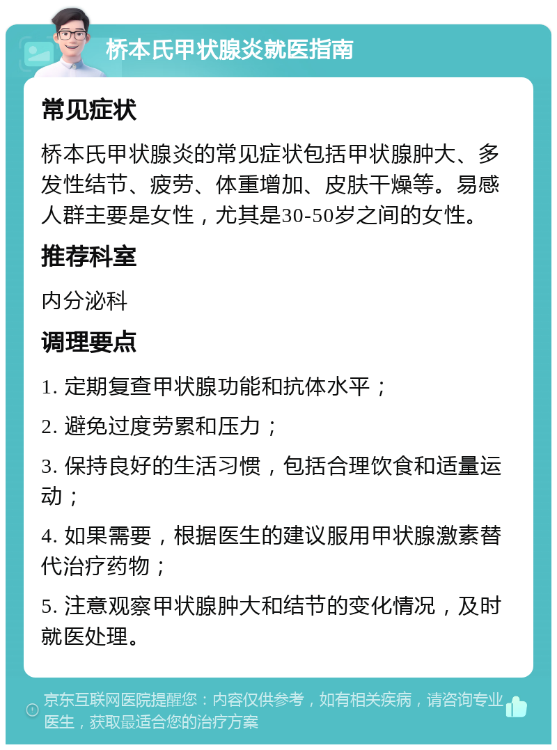 桥本氏甲状腺炎就医指南 常见症状 桥本氏甲状腺炎的常见症状包括甲状腺肿大、多发性结节、疲劳、体重增加、皮肤干燥等。易感人群主要是女性，尤其是30-50岁之间的女性。 推荐科室 内分泌科 调理要点 1. 定期复查甲状腺功能和抗体水平； 2. 避免过度劳累和压力； 3. 保持良好的生活习惯，包括合理饮食和适量运动； 4. 如果需要，根据医生的建议服用甲状腺激素替代治疗药物； 5. 注意观察甲状腺肿大和结节的变化情况，及时就医处理。