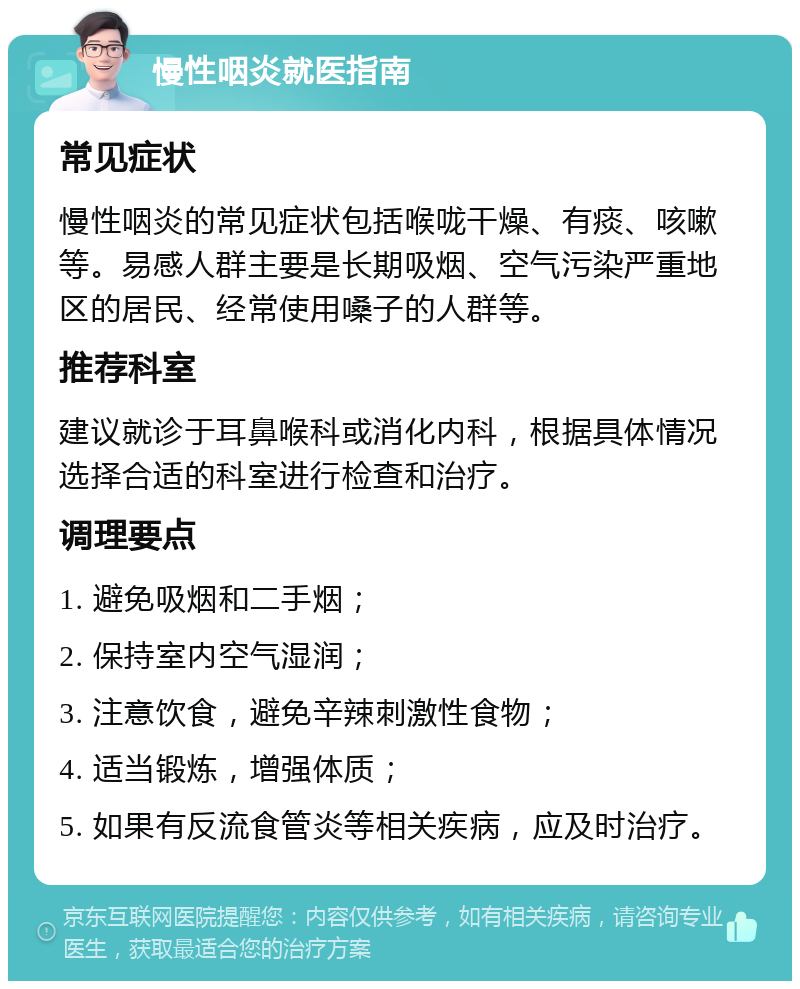 慢性咽炎就医指南 常见症状 慢性咽炎的常见症状包括喉咙干燥、有痰、咳嗽等。易感人群主要是长期吸烟、空气污染严重地区的居民、经常使用嗓子的人群等。 推荐科室 建议就诊于耳鼻喉科或消化内科，根据具体情况选择合适的科室进行检查和治疗。 调理要点 1. 避免吸烟和二手烟； 2. 保持室内空气湿润； 3. 注意饮食，避免辛辣刺激性食物； 4. 适当锻炼，增强体质； 5. 如果有反流食管炎等相关疾病，应及时治疗。