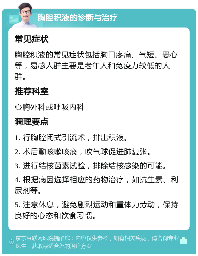 胸腔积液的诊断与治疗 常见症状 胸腔积液的常见症状包括胸口疼痛、气短、恶心等，易感人群主要是老年人和免疫力较低的人群。 推荐科室 心胸外科或呼吸内科 调理要点 1. 行胸腔闭式引流术，排出积液。 2. 术后勤咳嗽咳痰，吹气球促进肺复张。 3. 进行结核菌素试验，排除结核感染的可能。 4. 根据病因选择相应的药物治疗，如抗生素、利尿剂等。 5. 注意休息，避免剧烈运动和重体力劳动，保持良好的心态和饮食习惯。