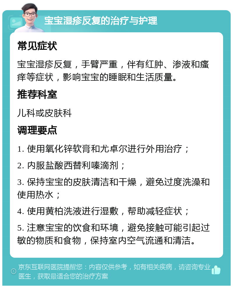 宝宝湿疹反复的治疗与护理 常见症状 宝宝湿疹反复，手臂严重，伴有红肿、渗液和瘙痒等症状，影响宝宝的睡眠和生活质量。 推荐科室 儿科或皮肤科 调理要点 1. 使用氧化锌软膏和尤卓尔进行外用治疗； 2. 内服盐酸西替利嗪滴剂； 3. 保持宝宝的皮肤清洁和干燥，避免过度洗澡和使用热水； 4. 使用黄柏洗液进行湿敷，帮助减轻症状； 5. 注意宝宝的饮食和环境，避免接触可能引起过敏的物质和食物，保持室内空气流通和清洁。