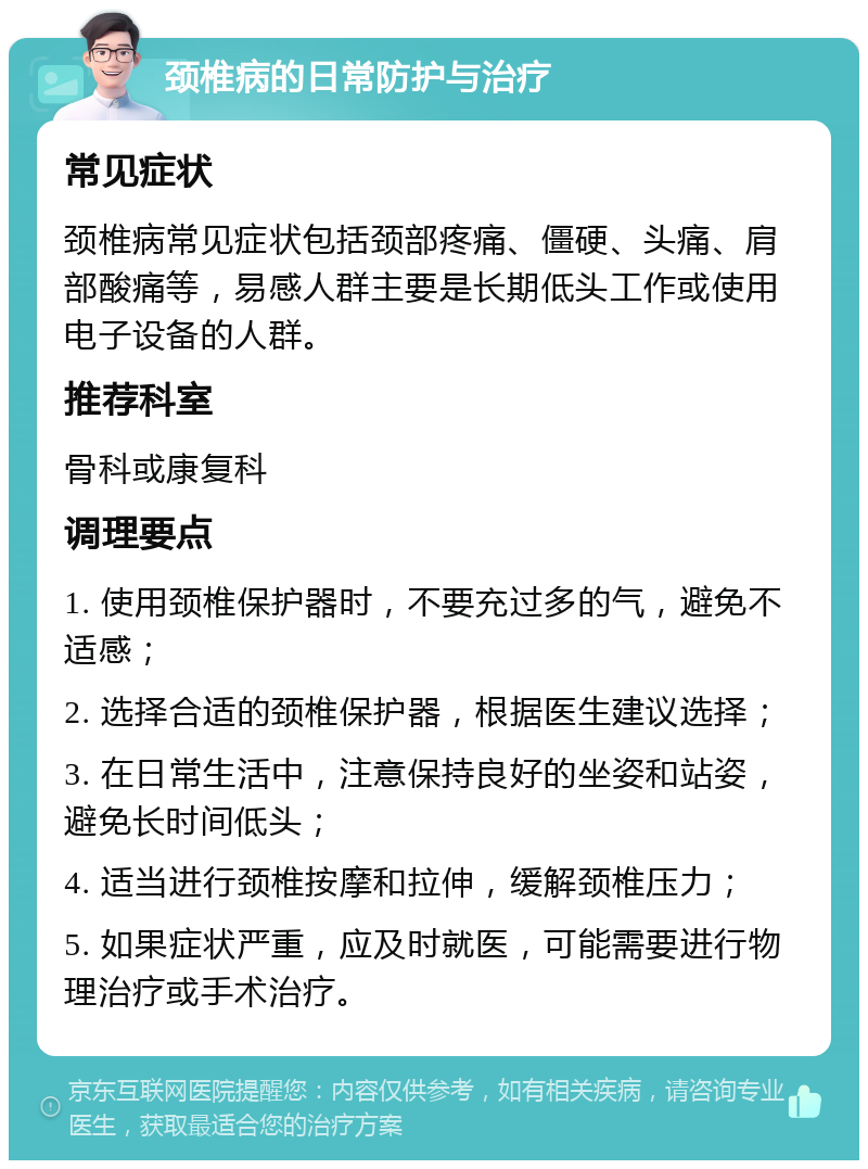 颈椎病的日常防护与治疗 常见症状 颈椎病常见症状包括颈部疼痛、僵硬、头痛、肩部酸痛等，易感人群主要是长期低头工作或使用电子设备的人群。 推荐科室 骨科或康复科 调理要点 1. 使用颈椎保护器时，不要充过多的气，避免不适感； 2. 选择合适的颈椎保护器，根据医生建议选择； 3. 在日常生活中，注意保持良好的坐姿和站姿，避免长时间低头； 4. 适当进行颈椎按摩和拉伸，缓解颈椎压力； 5. 如果症状严重，应及时就医，可能需要进行物理治疗或手术治疗。