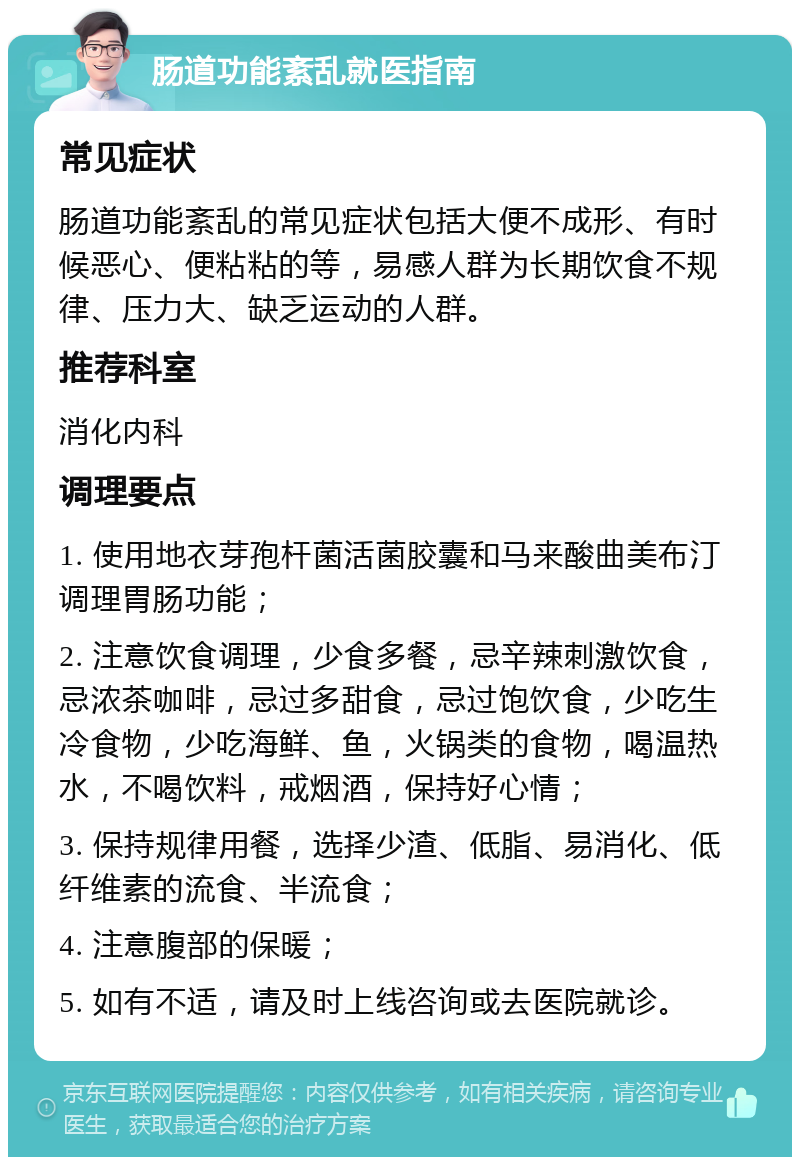 肠道功能紊乱就医指南 常见症状 肠道功能紊乱的常见症状包括大便不成形、有时候恶心、便粘粘的等，易感人群为长期饮食不规律、压力大、缺乏运动的人群。 推荐科室 消化内科 调理要点 1. 使用地衣芽孢杆菌活菌胶囊和马来酸曲美布汀调理胃肠功能； 2. 注意饮食调理，少食多餐，忌辛辣刺激饮食，忌浓茶咖啡，忌过多甜食，忌过饱饮食，少吃生冷食物，少吃海鲜、鱼，火锅类的食物，喝温热水，不喝饮料，戒烟酒，保持好心情； 3. 保持规律用餐，选择少渣、低脂、易消化、低纤维素的流食、半流食； 4. 注意腹部的保暖； 5. 如有不适，请及时上线咨询或去医院就诊。