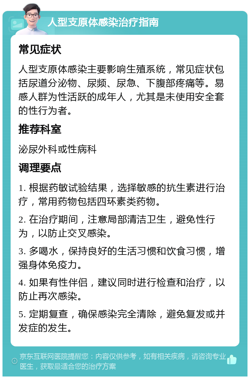 人型支原体感染治疗指南 常见症状 人型支原体感染主要影响生殖系统，常见症状包括尿道分泌物、尿频、尿急、下腹部疼痛等。易感人群为性活跃的成年人，尤其是未使用安全套的性行为者。 推荐科室 泌尿外科或性病科 调理要点 1. 根据药敏试验结果，选择敏感的抗生素进行治疗，常用药物包括四环素类药物。 2. 在治疗期间，注意局部清洁卫生，避免性行为，以防止交叉感染。 3. 多喝水，保持良好的生活习惯和饮食习惯，增强身体免疫力。 4. 如果有性伴侣，建议同时进行检查和治疗，以防止再次感染。 5. 定期复查，确保感染完全清除，避免复发或并发症的发生。