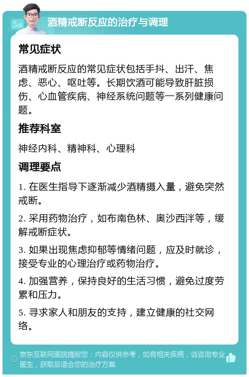 酒精戒断反应的治疗与调理 常见症状 酒精戒断反应的常见症状包括手抖、出汗、焦虑、恶心、呕吐等。长期饮酒可能导致肝脏损伤、心血管疾病、神经系统问题等一系列健康问题。 推荐科室 神经内科、精神科、心理科 调理要点 1. 在医生指导下逐渐减少酒精摄入量，避免突然戒断。 2. 采用药物治疗，如布南色林、奥沙西泮等，缓解戒断症状。 3. 如果出现焦虑抑郁等情绪问题，应及时就诊，接受专业的心理治疗或药物治疗。 4. 加强营养，保持良好的生活习惯，避免过度劳累和压力。 5. 寻求家人和朋友的支持，建立健康的社交网络。