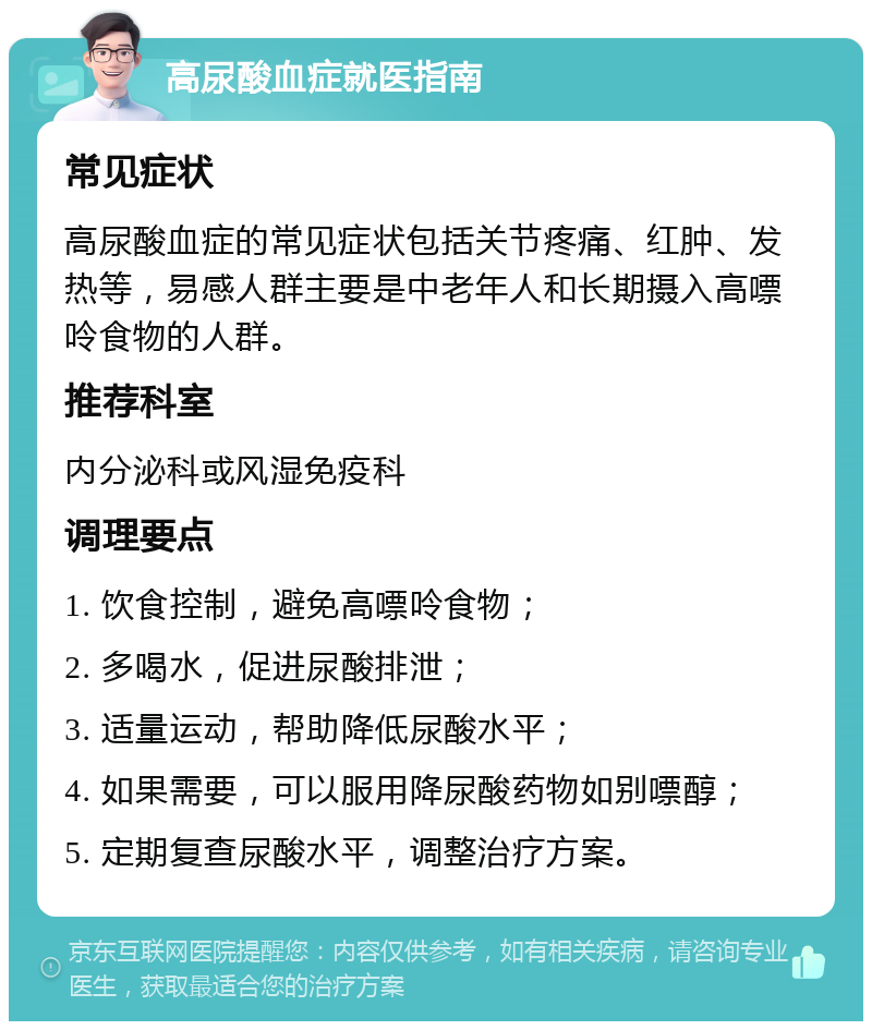 高尿酸血症就医指南 常见症状 高尿酸血症的常见症状包括关节疼痛、红肿、发热等，易感人群主要是中老年人和长期摄入高嘌呤食物的人群。 推荐科室 内分泌科或风湿免疫科 调理要点 1. 饮食控制，避免高嘌呤食物； 2. 多喝水，促进尿酸排泄； 3. 适量运动，帮助降低尿酸水平； 4. 如果需要，可以服用降尿酸药物如别嘌醇； 5. 定期复查尿酸水平，调整治疗方案。