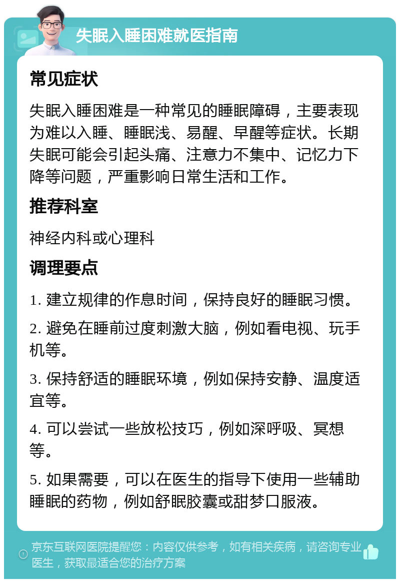 失眠入睡困难就医指南 常见症状 失眠入睡困难是一种常见的睡眠障碍，主要表现为难以入睡、睡眠浅、易醒、早醒等症状。长期失眠可能会引起头痛、注意力不集中、记忆力下降等问题，严重影响日常生活和工作。 推荐科室 神经内科或心理科 调理要点 1. 建立规律的作息时间，保持良好的睡眠习惯。 2. 避免在睡前过度刺激大脑，例如看电视、玩手机等。 3. 保持舒适的睡眠环境，例如保持安静、温度适宜等。 4. 可以尝试一些放松技巧，例如深呼吸、冥想等。 5. 如果需要，可以在医生的指导下使用一些辅助睡眠的药物，例如舒眠胶囊或甜梦口服液。