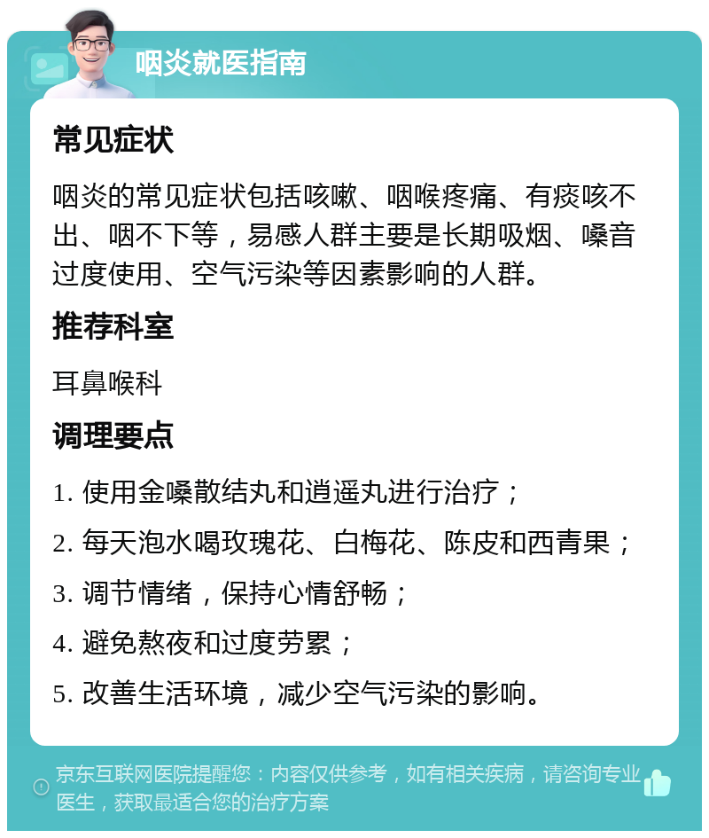 咽炎就医指南 常见症状 咽炎的常见症状包括咳嗽、咽喉疼痛、有痰咳不出、咽不下等，易感人群主要是长期吸烟、嗓音过度使用、空气污染等因素影响的人群。 推荐科室 耳鼻喉科 调理要点 1. 使用金嗓散结丸和逍遥丸进行治疗； 2. 每天泡水喝玫瑰花、白梅花、陈皮和西青果； 3. 调节情绪，保持心情舒畅； 4. 避免熬夜和过度劳累； 5. 改善生活环境，减少空气污染的影响。