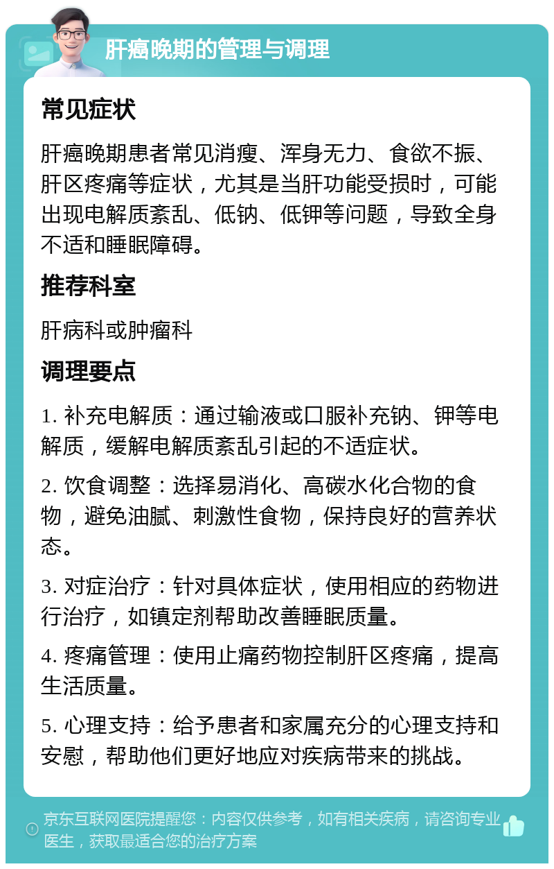 肝癌晚期的管理与调理 常见症状 肝癌晚期患者常见消瘦、浑身无力、食欲不振、肝区疼痛等症状，尤其是当肝功能受损时，可能出现电解质紊乱、低钠、低钾等问题，导致全身不适和睡眠障碍。 推荐科室 肝病科或肿瘤科 调理要点 1. 补充电解质：通过输液或口服补充钠、钾等电解质，缓解电解质紊乱引起的不适症状。 2. 饮食调整：选择易消化、高碳水化合物的食物，避免油腻、刺激性食物，保持良好的营养状态。 3. 对症治疗：针对具体症状，使用相应的药物进行治疗，如镇定剂帮助改善睡眠质量。 4. 疼痛管理：使用止痛药物控制肝区疼痛，提高生活质量。 5. 心理支持：给予患者和家属充分的心理支持和安慰，帮助他们更好地应对疾病带来的挑战。