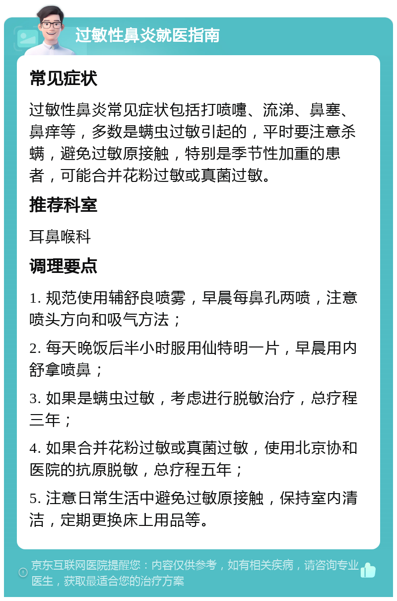 过敏性鼻炎就医指南 常见症状 过敏性鼻炎常见症状包括打喷嚏、流涕、鼻塞、鼻痒等，多数是螨虫过敏引起的，平时要注意杀螨，避免过敏原接触，特别是季节性加重的患者，可能合并花粉过敏或真菌过敏。 推荐科室 耳鼻喉科 调理要点 1. 规范使用辅舒良喷雾，早晨每鼻孔两喷，注意喷头方向和吸气方法； 2. 每天晚饭后半小时服用仙特明一片，早晨用内舒拿喷鼻； 3. 如果是螨虫过敏，考虑进行脱敏治疗，总疗程三年； 4. 如果合并花粉过敏或真菌过敏，使用北京协和医院的抗原脱敏，总疗程五年； 5. 注意日常生活中避免过敏原接触，保持室内清洁，定期更换床上用品等。