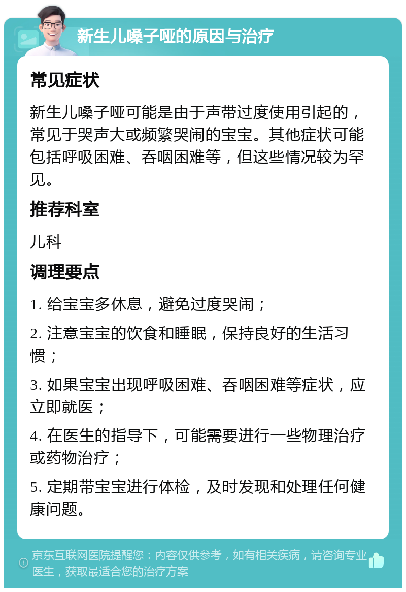 新生儿嗓子哑的原因与治疗 常见症状 新生儿嗓子哑可能是由于声带过度使用引起的，常见于哭声大或频繁哭闹的宝宝。其他症状可能包括呼吸困难、吞咽困难等，但这些情况较为罕见。 推荐科室 儿科 调理要点 1. 给宝宝多休息，避免过度哭闹； 2. 注意宝宝的饮食和睡眠，保持良好的生活习惯； 3. 如果宝宝出现呼吸困难、吞咽困难等症状，应立即就医； 4. 在医生的指导下，可能需要进行一些物理治疗或药物治疗； 5. 定期带宝宝进行体检，及时发现和处理任何健康问题。