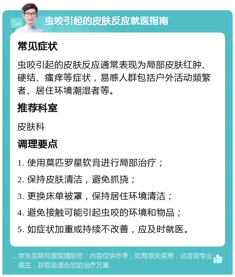 虫咬引起的皮肤反应就医指南 常见症状 虫咬引起的皮肤反应通常表现为局部皮肤红肿、硬结、瘙痒等症状，易感人群包括户外活动频繁者、居住环境潮湿者等。 推荐科室 皮肤科 调理要点 1. 使用莫匹罗星软膏进行局部治疗； 2. 保持皮肤清洁，避免抓挠； 3. 更换床单被罩，保持居住环境清洁； 4. 避免接触可能引起虫咬的环境和物品； 5. 如症状加重或持续不改善，应及时就医。