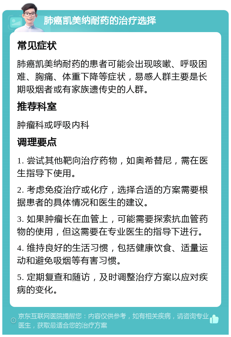 肺癌凯美纳耐药的治疗选择 常见症状 肺癌凯美纳耐药的患者可能会出现咳嗽、呼吸困难、胸痛、体重下降等症状，易感人群主要是长期吸烟者或有家族遗传史的人群。 推荐科室 肿瘤科或呼吸内科 调理要点 1. 尝试其他靶向治疗药物，如奥希替尼，需在医生指导下使用。 2. 考虑免疫治疗或化疗，选择合适的方案需要根据患者的具体情况和医生的建议。 3. 如果肿瘤长在血管上，可能需要探索抗血管药物的使用，但这需要在专业医生的指导下进行。 4. 维持良好的生活习惯，包括健康饮食、适量运动和避免吸烟等有害习惯。 5. 定期复查和随访，及时调整治疗方案以应对疾病的变化。