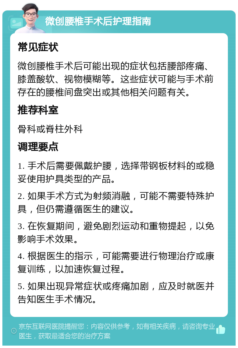 微创腰椎手术后护理指南 常见症状 微创腰椎手术后可能出现的症状包括腰部疼痛、膝盖酸软、视物模糊等。这些症状可能与手术前存在的腰椎间盘突出或其他相关问题有关。 推荐科室 骨科或脊柱外科 调理要点 1. 手术后需要佩戴护腰，选择带钢板材料的或稳妥使用护具类型的产品。 2. 如果手术方式为射频消融，可能不需要特殊护具，但仍需遵循医生的建议。 3. 在恢复期间，避免剧烈运动和重物提起，以免影响手术效果。 4. 根据医生的指示，可能需要进行物理治疗或康复训练，以加速恢复过程。 5. 如果出现异常症状或疼痛加剧，应及时就医并告知医生手术情况。