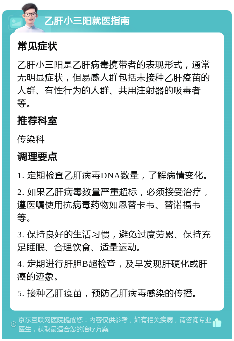 乙肝小三阳就医指南 常见症状 乙肝小三阳是乙肝病毒携带者的表现形式，通常无明显症状，但易感人群包括未接种乙肝疫苗的人群、有性行为的人群、共用注射器的吸毒者等。 推荐科室 传染科 调理要点 1. 定期检查乙肝病毒DNA数量，了解病情变化。 2. 如果乙肝病毒数量严重超标，必须接受治疗，遵医嘱使用抗病毒药物如恩替卡韦、替诺福韦等。 3. 保持良好的生活习惯，避免过度劳累、保持充足睡眠、合理饮食、适量运动。 4. 定期进行肝胆B超检查，及早发现肝硬化或肝癌的迹象。 5. 接种乙肝疫苗，预防乙肝病毒感染的传播。