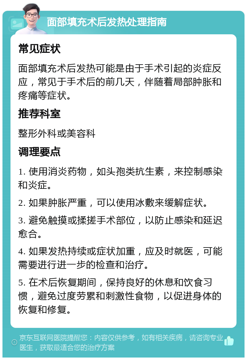 面部填充术后发热处理指南 常见症状 面部填充术后发热可能是由于手术引起的炎症反应，常见于手术后的前几天，伴随着局部肿胀和疼痛等症状。 推荐科室 整形外科或美容科 调理要点 1. 使用消炎药物，如头孢类抗生素，来控制感染和炎症。 2. 如果肿胀严重，可以使用冰敷来缓解症状。 3. 避免触摸或揉搓手术部位，以防止感染和延迟愈合。 4. 如果发热持续或症状加重，应及时就医，可能需要进行进一步的检查和治疗。 5. 在术后恢复期间，保持良好的休息和饮食习惯，避免过度劳累和刺激性食物，以促进身体的恢复和修复。