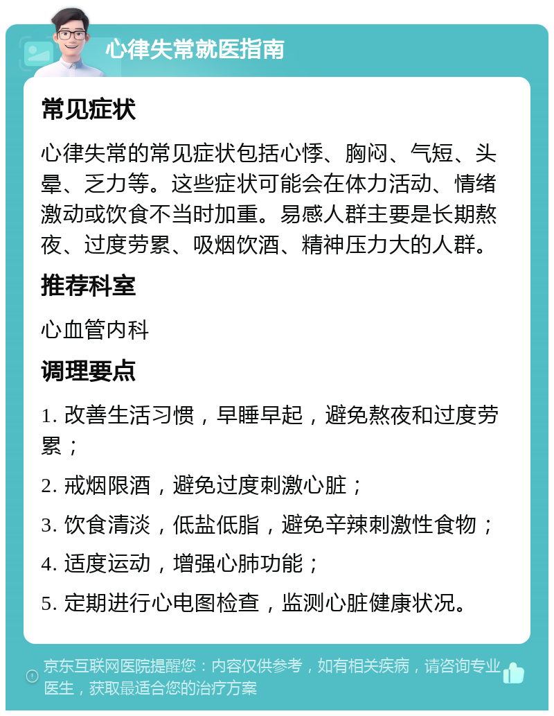 心律失常就医指南 常见症状 心律失常的常见症状包括心悸、胸闷、气短、头晕、乏力等。这些症状可能会在体力活动、情绪激动或饮食不当时加重。易感人群主要是长期熬夜、过度劳累、吸烟饮酒、精神压力大的人群。 推荐科室 心血管内科 调理要点 1. 改善生活习惯，早睡早起，避免熬夜和过度劳累； 2. 戒烟限酒，避免过度刺激心脏； 3. 饮食清淡，低盐低脂，避免辛辣刺激性食物； 4. 适度运动，增强心肺功能； 5. 定期进行心电图检查，监测心脏健康状况。